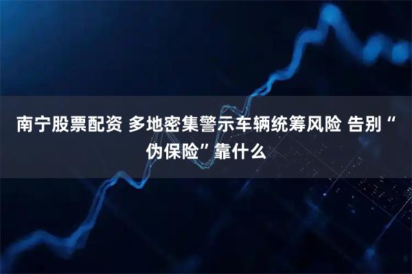 南宁股票配资 多地密集警示车辆统筹风险 告别“伪保险”靠什么