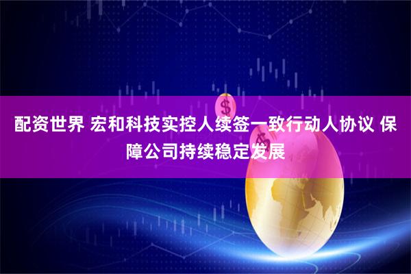 配资世界 宏和科技实控人续签一致行动人协议 保障公司持续稳定发展