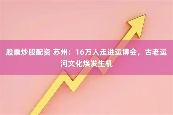 股票炒股配资 苏州：16万人走进运博会，古老运河文化焕发生机