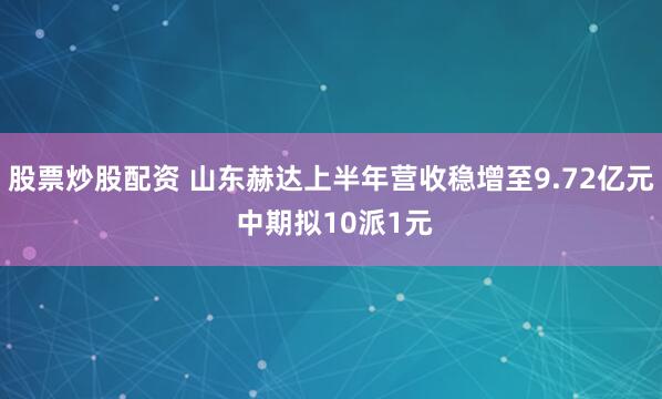 股票炒股配资 山东赫达上半年营收稳增至9.72亿元 中期拟10派1元