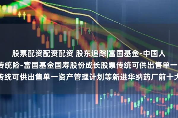 股票配资配资配资 股东追踪|富国基金-中国人寿保险股份有限公司-传统险-富国基金国寿股份成长股票传统可供出售单一资产管理计划等新进华纳药厂前十大流通股东