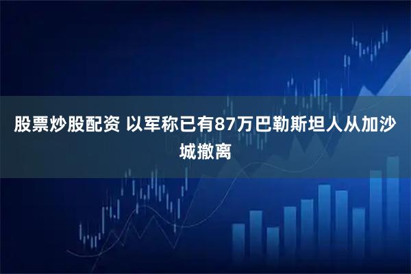 股票炒股配资 以军称已有87万巴勒斯坦人从加沙城撤离