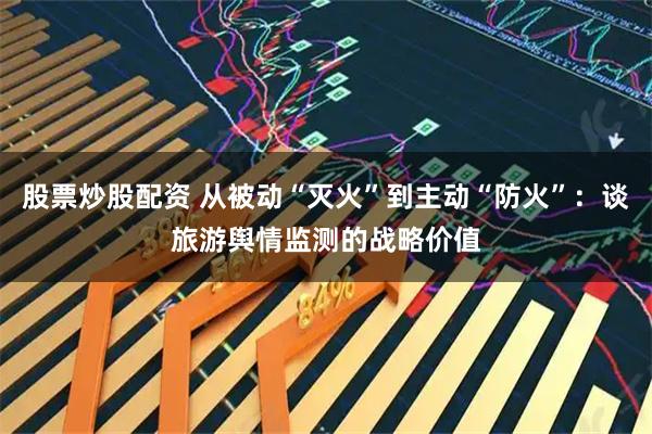 股票炒股配资 从被动“灭火”到主动“防火”:谈旅游舆情监测的战略价值