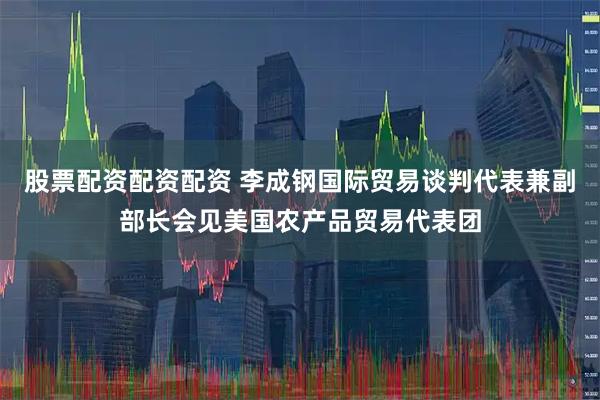 股票配资配资配资 李成钢国际贸易谈判代表兼副部长会见美国农产品贸易代表团