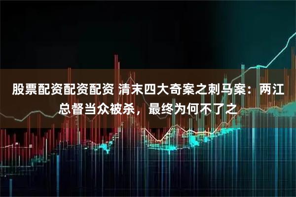 股票配资配资配资 清末四大奇案之刺马案：两江总督当众被杀，最终为何不了之