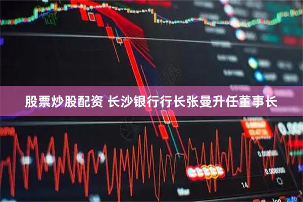股票炒股配资 长沙银行行长张曼升任董事长