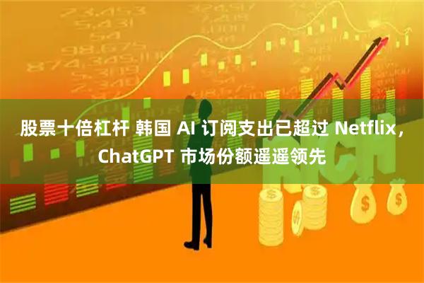 股票十倍杠杆 韩国 AI 订阅支出已超过 Netflix，ChatGPT 市场份额遥遥领先