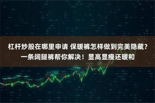 杠杆炒股在哪里申请 保暖裤怎样做到完美隐藏？一条阔腿裤帮你解决！显高显瘦还暖和