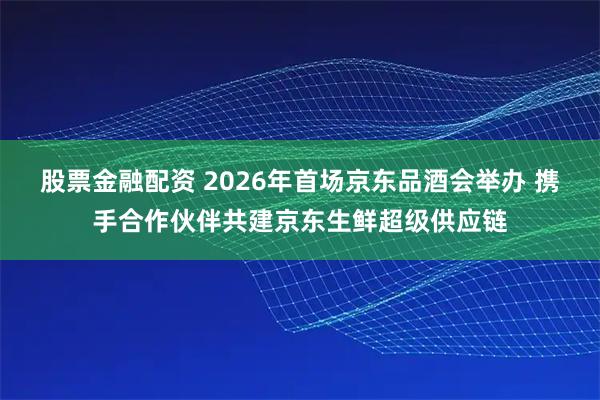 股票金融配资 2026年首场京东品酒会举办 携手合作伙伴共建京东生鲜超级供应链