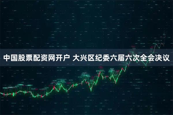 中国股票配资网开户 大兴区纪委六届六次全会决议