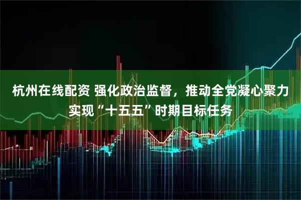 杭州在线配资 强化政治监督，推动全党凝心聚力实现“十五五”时期目标任务