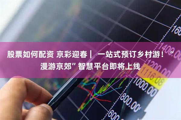 股票如何配资 京彩迎春 ︳一站式预订乡村游！“漫游京郊”智慧平台即将上线