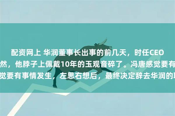 配资网上 华润董事长出事的前几天，时任CEO冯唐正在家中喝茶，忽然，他脖子上佩戴10年的玉观音碎了。冯唐感觉要有事情发生，左思右想后，最终决定辞去华润的职务，随即赋闲在家。