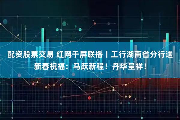 配资股票交易 红网千屏联播丨工行湖南省分行送新春祝福：马跃新程！丹华呈祥！