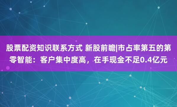 股票配资知识联系方式 新股前瞻|市占率第五的第零智能：客户集中度高，在手现金不足0.4亿元