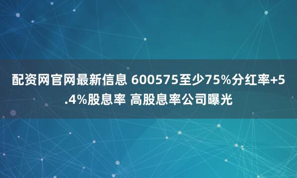 配资网官网最新信息 600575至少75%分红率+5.4%股息率 高股息率公司曝光