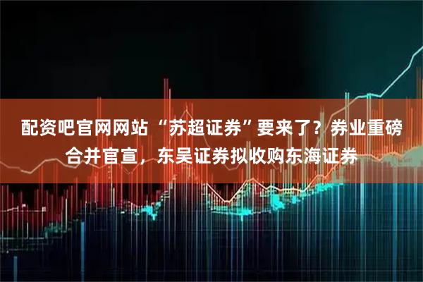 配资吧官网网站 “苏超证券”要来了？券业重磅合并官宣，东吴证券拟收购东海证券