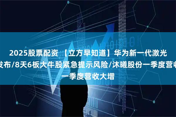 2025股票配资 【立方早知道】华为新一代激光雷达发布/8天6板大牛股紧急提示风险/沐曦股份一季度营收大增