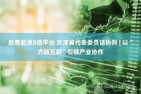 股票配资8倍平台 京津冀代表委员话协同 | 以“六链五群”引领产业协作