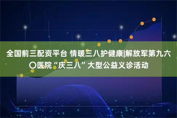 全国前三配资平台 情暖三八护健康|解放军第九六〇医院“庆三八”大型公益义诊活动