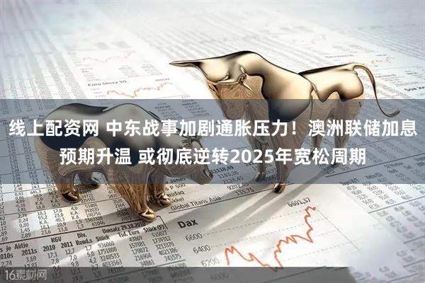 线上配资网 中东战事加剧通胀压力！澳洲联储加息预期升温 或彻底逆转2025年宽松周期