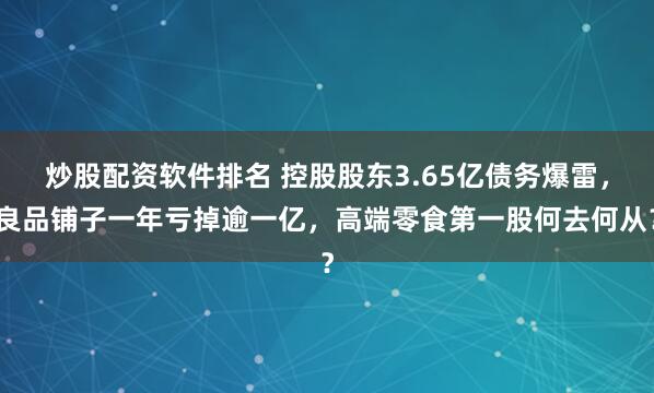 炒股配资软件排名 控股股东3.65亿债务爆雷,良品铺子一年亏掉逾一亿,高端零食第一股何去何从?