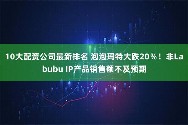 10大配资公司最新排名 泡泡玛特大跌20％！非Labubu IP产品销售额不及预期
