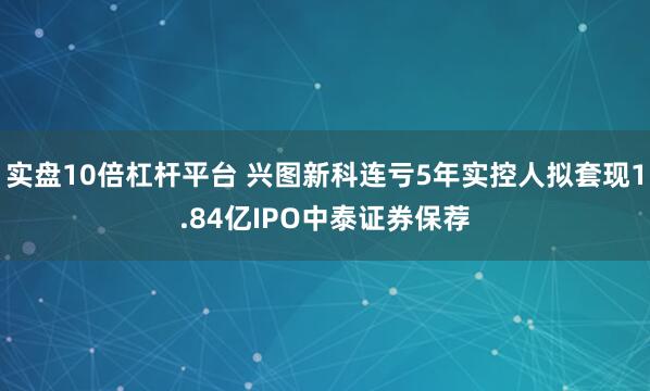 实盘10倍杠杆平台 兴图新科连亏5年实控人拟套现1.84亿IPO中泰证券保荐